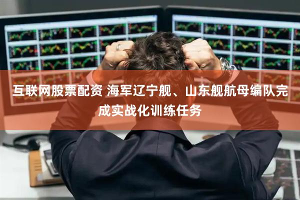 互联网股票配资 海军辽宁舰、山东舰航母编队完成实战化训练任务