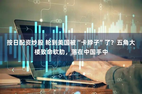 按日配资炒股 轮到美国被“卡脖子”了？五角大楼致命软肋，落在中国手中