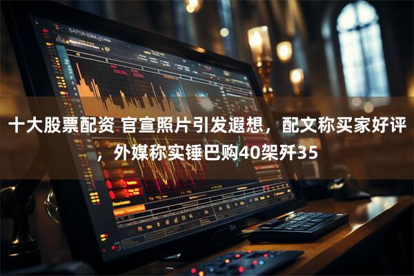 十大股票配资 官宣照片引发遐想，配文称买家好评，外媒称实锤巴购40架歼35