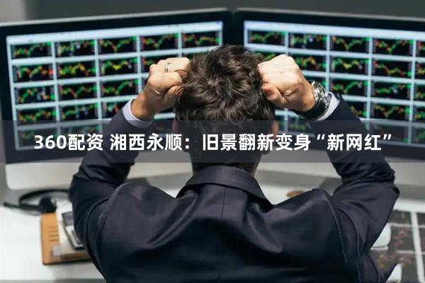 360配资 湘西永顺：旧景翻新变身“新网红”
