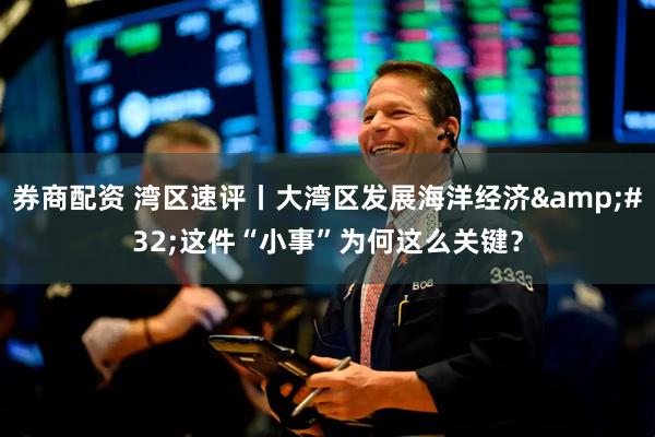 券商配资 湾区速评丨大湾区发展海洋经济&#32;这件“小事”为何这么关键？