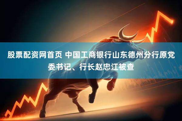 股票配资网首页 中国工商银行山东德州分行原党委书记、行长赵忠江被查