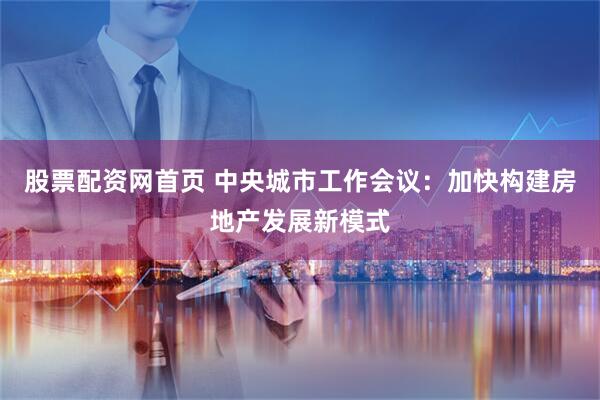 股票配资网首页 中央城市工作会议：加快构建房地产发展新模式