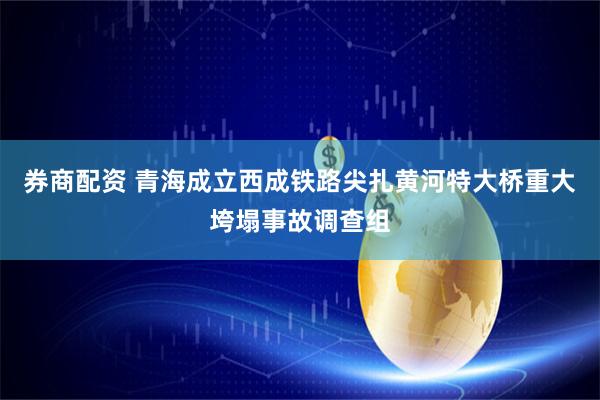 券商配资 青海成立西成铁路尖扎黄河特大桥重大垮塌事故调查组