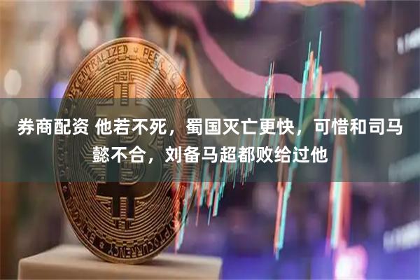 券商配资 他若不死，蜀国灭亡更快，可惜和司马懿不合，刘备马超都败给过他
