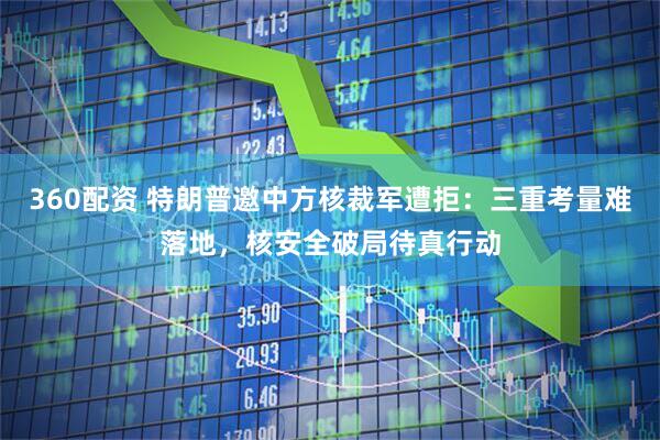 360配资 特朗普邀中方核裁军遭拒：三重考量难落地，核安全破局待真行动