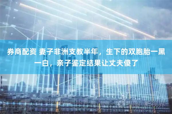 券商配资 妻子非洲支教半年，生下的双胞胎一黑一白，亲子鉴定结果让丈夫傻了