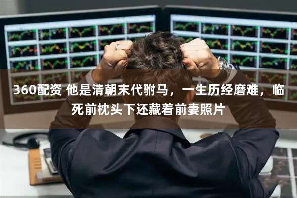 360配资 他是清朝末代驸马，一生历经磨难，临死前枕头下还藏着前妻照片
