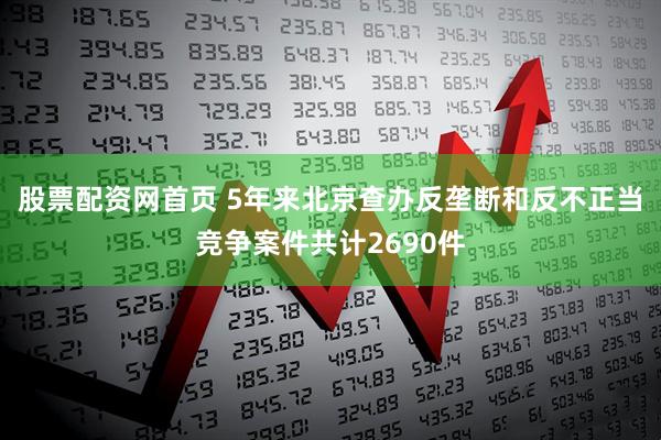 股票配资网首页 5年来北京查办反垄断和反不正当竞争案件共计2690件