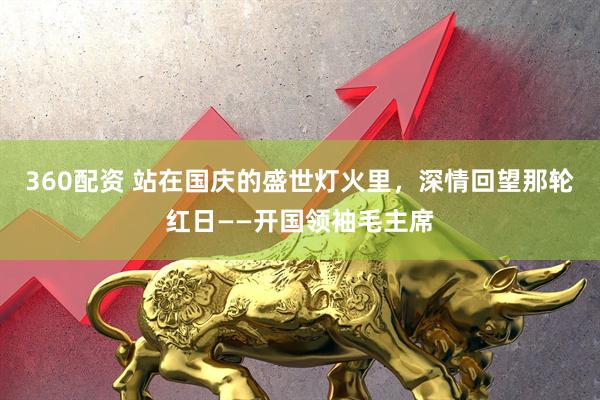 360配资 站在国庆的盛世灯火里，深情回望那轮红日——开国领袖毛主席