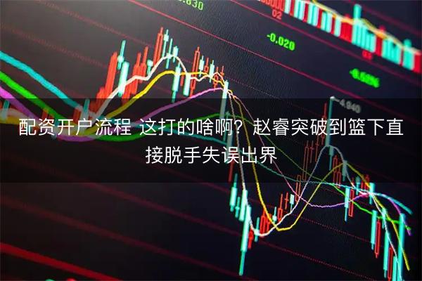 配资开户流程 这打的啥啊？赵睿突破到篮下直接脱手失误出界