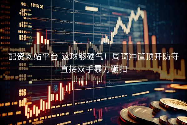 配资网站平台 这球够硬气！周琦冲筐顶开防守直接双手暴力砸扣